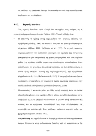 τις απώλειες ως προσωπική ήττα µε ό,τι συνεπάγεται αυτό στη συναισθηµατική
κατάσταση των εργαζοµένων.
4.4.2. Τεχνικές lose-lose
Στις τεχνικές lose–lose καµία πλευρά δεν επιτυγχάνει τους στόχους της ή
επιτυγχάνει ένα µικρό ποσοστό αυτών (Milton, 1981). Τυπικές µέθοδοι είναι:
• Η αποφυγή. Ο τρόπος αυτός περιλαµβάνει την αναβολή επίλυσης του
προβλήµατος (Σαΐτης, 2002) και αποτελεί ίσως την πιο φυσική αντίδραση στη
σύγκρουση (Milton, 1981; Ηuffstutter et al., 1997). Οι τεχνικές αποφυγής
συµπεριλαµβάνουν την ενστικτώδη απόσυρση και αγνόηση της σύγκρουσης
(αποφασίζω να µην αποφασίσω), τη φυσική αποµάκρυνση των εµπλεκόµενων
µελών (π.χ. µετάθεση σε άλλο τµήµα), την καταπίεση των συναισθηµάτων ή των
πεποιθήσεων, την εργασία µε άτοµα ίδιας νοοτροπίας και ίδιου τρόπου σκέψης (η
οποία όµως επιφέρει µείωση της δηµιουργικότητας), την εξοµάλυνση
(Appelbaum et al., 1999; Ηuffstutter et al., 1997). Η αποφυγή ενδείκνυται όταν η
υφιστάµενη αντιπαράθεση δεν δηµιουργεί άµεσα αρνητικές επιπτώσεις στην
αποτελεσµατική λειτουργία του οργανισµού (Καψάλης, 2005).
• Η καταστολή. Η καταστολή είναι µια άλλη µορφή αποφυγής όπου και οι δύο
πλευρές ούτε χάνουν, ούτε κερδίζουν. Με τη µέθοδο αυτή δύο πλευρές που πάντα
διαφωνούν αλλά δεν µπορούν να αποφύγουν η µία την άλλη αποσιωπούν τις
απόψεις και τα πραγµατικά συναισθήµατά τους όταν αλληλεπιδρούν και
συνεργάζονται αναγκαστικά. Στην καλύτερη περίπτωση αποτελεί απλά µια
βραχυπρόθεσµη λύση (Milton, 1981).
• Η εξοµάλυνση. Με τη µέθοδο αυτή οι διαφορές µπαίνουν σε δεύτερη µοίρα και η
έµφαση δίνεται στα κοινά ενδιαφέροντα. Διαφέρει από την καταστολή στο ότι
-59-
 