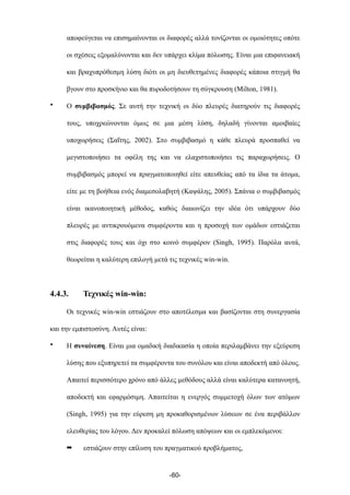 αποφεύγεται να επισηµαίνονται οι διαφορές αλλά τονίζονται οι οµοιότητες οπότε
οι σχέσεις εξοµαλύνονται και δεν υπάρχει κλίµα πόλωσης. Είναι µια επιφανειακή
και βραχυπρόθεσµη λύση διότι οι µη διευθετηµένες διαφορές κάποια στιγµή θα
βγουν στο προσκήνιο και θα πυροδοτήσουν τη σύγκρουση (Milton, 1981).
• Ο συµβιβασµός. Σε αυτή την τεχνική οι δύο πλευρές διατηρούν τις διαφορές
τους, υποχρεώνονται όµως σε µια µέση λύση, δηλαδή γίνονται αµοιβαίες
υποχωρήσεις (Σαΐτης, 2002). Στο συµβιβασµό η κάθε πλευρά προσπαθεί να
µεγιστοποιήσει τα οφέλη της και να ελαχιστοποιήσει τις παραχωρήσεις. Ο
συµβιβασµός µπορεί να πραγµατοποιηθεί είτε απευθείας από τα ίδια τα άτοµα,
είτε µε τη βοήθεια ενός διαµεσολαβητή (Καψάλης, 2005). Σπάνια ο συµβιβασµός
είναι ικανοποιητική µέθοδος, καθώς διαιωνίζει την ιδέα ότι υπάρχουν δύο
πλευρές µε αντικρουόµενα συµφέροντα και η προσοχή των οµάδων εστιάζεται
στις διαφορές τους και όχι στο κοινό συµφέρον (Singh, 1995). Παρόλα αυτά,
θεωρείται η καλύτερη επιλογή µετά τις τεχνικές win-win.
4.4.3. Τεχνικές win-win:
Οι τεχνικές win-win εστιάζουν στο αποτέλεσµα και βασίζονται στη συνεργασία
και την εµπιστοσύνη. Αυτές είναι:
• Η συναίνεση. Είναι µια οµαδική διαδικασία η οποία περιλαµβάνει την εξεύρεση
λύσης που εξυπηρετεί τα συµφέροντα του συνόλου και είναι αποδεκτή από όλους.
Απαιτεί περισσότερο χρόνο από άλλες µεθόδους αλλά είναι καλύτερα κατανοητή,
αποδεκτή και εφαρµόσιµη. Απαιτείται η ενεργός συµµετοχή όλων των ατόµων
(Singh, 1995) για την εύρεση µη προκαθορισµένων λύσεων σε ένα περιβάλλον
ελευθερίας του λόγου. Δεν προκαλεί πόλωση απόψεων και οι εµπλεκόµενοι:
➡ εστιάζουν στην επίλυση του πραγµατικού προβλήµατος,
-60-
 