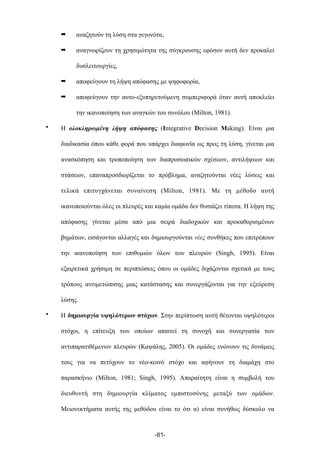 ➡ αναζητούν τη λύση στα γεγονότα,
➡ αναγνωρίζουν τη χρησιµότητα της σύγκρουσης εφόσον αυτή δεν προκαλεί
δυσλειτουργίες,
➡ αποφεύγουν τη λήψη απόφασης µε ψηφοφορία,
➡ αποφεύγουν την αυτο-εξυπηρετούµενη συµπεριφορά όταν αυτή αποκλείει
την ικανοποίηση των αναγκών του συνόλου (Milton, 1981).
• Η ολοκληρωµένη λήψη απόφασης (Integrative Decision Making). Είναι µια
διαδικασία όπου κάθε φορά που υπάρχει διαφωνία ως προς τη λύση, γίνεται µια
ανασκόπηση και τροποποίηση των διαπροσωπικών σχέσεων, αντιλήψεων και
στάσεων, επαναπροσδιορίζεται το πρόβληµα, αναζητούνται νέες λύσεις και
τελικά επιτυγχάνεται συναίνεση (Milton, 1981). Με τη µέθοδο αυτή
ικανοποιούνται όλες οι πλευρές και καµία οµάδα δεν θυσιάζει τίποτα. Η λήψη της
απόφασης γίνεται µέσα από µια σειρά διαδοχικών και προκαθορισµένων
βηµάτων, εισάγονται αλλαγές και δηµιουργούνται νέες συνθήκες που επιτρέπουν
την ικανοποίηση των επιθυµιών όλων των πλευρών (Singh, 1995). Είναι
εξαιρετικά χρήσιµη σε περιπτώσεις όπου οι οµάδες διχάζονται σχετικά µε τους
τρόπους αντιµετώπισης µιας κατάστασης και συνεργάζονται για την εξεύρεση
λύσης.
• Η δηµιουργία υψηλότερων στόχων. Στην περίπτωση αυτή θέτονται υψηλότεροι
στόχοι, η επίτευξη των οποίων απαιτεί τη συνοχή και συνεργασία των
αντιπαρατιθέµενων πλευρών (Καψάλης, 2005). Οι οµάδες ενώνουν τις δυνάµεις
τους για να πετύχουν το νέο-κοινό στόχο και αφήνουν τη διαµάχη στο
παρασκήνιο (Milton, 1981; Singh, 1995). Απαραίτητη είναι η συµβολή του
διευθυντή στη δηµιουργία κλίµατος εµπιστοσύνης µεταξύ των οµάδων.
Μειονεκτήµατα αυτής της µεθόδου είναι το ότι α) είναι συνήθως δύσκολο να
-61-
 