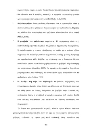 δηµιουργηθούν στόχοι οι οποίοι θα υπερβαίνουν τους προσωπικούς στόχους των
δύο πλευρών, και β) συνήθως απουσιάζει η αµοιβαία εµπιστοσύνη η οποία
κρίνεται απαραίτητη για τη συνεργασία (Huffstutter et al., 1997).
• Η εξεύρεση πόρων. Όταν η αιτία της σύγκρουσης είναι οι περιορισµένοι πόροι, η
εξεύρεση πόρων είναι η λύση που θα ικανοποιήσει και τις δύο πλευρές. Η χρήση
της µεθόδου είναι περιορισµένη γιατί η εξεύρεση πόρων δεν είναι πάντα εφικτή
(Milton, 1981).
• Η µεταβολή του ανθρώπινου παράγοντα. Η επιµόρφωση πάνω στις
διαπροσωπικές δεξιότητες συµβάλει στη µεταβολή της ατοµικής συµπεριφοράς.
Σε επίπεδο οµάδας οι τεχνικές ενδυνάµωσης της οµάδας και η ανάλυση ρόλων
συµβάλουν στη διευθέτηση κάποιων συγκρούσεων. Επίσης, η σαφής περιγραφή
των αρµοδιοτήτων κάθε βαθµίδας της οργάνωσης και η δηµιουργία θέσεων
συντονιστών µπορεί να επιλύσει προβλήµατα και να βοηθήσει στη διευθέτηση
των συγκρούσεων (Καψάλης, 2005). Οι τεχνικές αυτές µπορεί να θεωρούνται
µακροπρόθεσµες και δαπανηρές, τα αποτελέσµατα όµως ανταµείβουν όλα τα
εµπλεκόµενα µέρη (Milton, 1981).
• Οι αλλαγές στη δοµή του οργανισµού. Ο φυσικός διαχωρισµός των
αντιµαχόµενων πλευρών ούτως ώστε η µια πλευρά να µην έρχεται σε επαφή µε
την άλλη µπορεί σε έντονες συγκρούσεις να βοηθήσει στην εκτόνωση της
κατάστασης. Επίσης η ανταλλαγή αντικειµένου εργασίας (job rotation) βοηθά
στην επίλυση συγκρούσεων που οφείλονται σε έλλειψη κατανόησης και
πληροφοριών.
Τα άτοµα που χρησιµοποιούν τεχνικές win-win έχουν κάποια ιδιαίτερα
χαρακτηριστικά: πιστεύουν ότι όλοι έχουν ίση αξία και ότι οι διαφορές απόψεων είναι
χρήσιµες, επιθυµούν την εύρεση µιας κοινά αποδεκτής λύσης, πιστεύουν στη
-62-
 