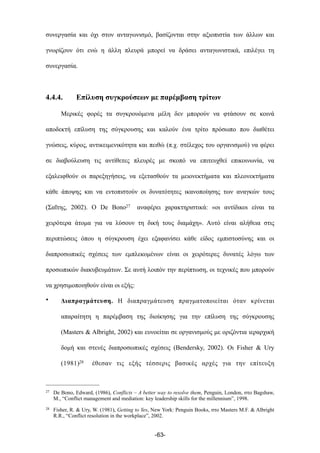 συνεργασία και όχι στον ανταγωνισµό, βασίζονται στην αξιοπιστία των άλλων και
γνωρίζουν ότι ενώ η άλλη πλευρά µπορεί να δράσει ανταγωνιστικά, επιλέγει τη
συνεργασία.
4.4.4. Επίλυση συγκρούσεων µε παρέµβαση τρίτων
Μερικές φορές τα συγκρουόµενα µέλη δεν µπορούν να φτάσουν σε κοινά
αποδεκτή επίλυση της σύγκρουσης και καλούν ένα τρίτο πρόσωπο που διαθέτει
γνώσεις, κύρος, αντικειµενικότητα και πειθώ (π.χ. στέλεχος του οργανισµού) να φέρει
σε διαβούλευση τις αντίθετες πλευρές µε σκοπό να επιτευχθεί επικοινωνία, να
εξαλειφθούν οι παρεξηγήσεις, να εξετασθούν τα µειονεκτήµατα και πλεονεκτήµατα
κάθε άποψης και να εντοπιστούν οι δυνατότητες ικανοποίησης των αναγκών τους
(Σαΐτης, 2002). Ο De Bono27 αναφέρει χαρακτηριστικά: «οι αντίδικοι είναι τα
χειρότερα άτοµα για να λύσουν τη δική τους διαµάχη». Αυτό είναι αλήθεια στις
περιπτώσεις όπου η σύγκρουση έχει εξαφανίσει κάθε είδος εµπιστοσύνης και οι
διαπροσωπικές σχέσεις των εµπλεκοµένων είναι οι χειρότερες δυνατές λόγω των
προσωπικών διακυβευµάτων. Σε αυτή λοιπόν την περίπτωση, οι τεχνικές που µπορούν
να χρησιµοποιηθούν είναι οι εξής:
• Διαπραγµάτευση. Η διαπραγµάτευση πραγµατοποιείται όταν κρίνεται
απαραίτητη η παρέµβαση της διοίκησης για την επίλυση της σύγκρουσης
(Masters & Albright, 2002) και ευνοείται σε οργανισµούς µε οριζόντια ιεραρχική
δοµή και στενές διαπροσωπικές σχέσεις (Bendersky, 2002). Οι Fisher & Ury
(1981)28 έθεσαν τις εξής τέσσερις βασικές αρχές για την επίτευξη
-63-
27 De Bono, Edward, (1986), Conflicts – A better way to resolve them, Penguin, London, στο Bagshaw,
M., “Conflict management and mediation: key leadership skills for the millennium”, 1998.
28 Fisher, R. & Ury, W. (1981), Getting to Yes, New York: Penguin Books, στο Masters M.F. & Albright
R.R., “Conflict resolution in the workplace”, 2002.
 