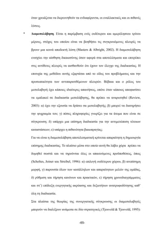 όταν χρειάζεται να διερευνηθούν τα ενδιαφέροντα, οι εναλλακτικές και οι πιθανές
λύσεις.
• Διαµεσολάβηση. Είναι η παρέµβαση ενός ουδέτερου και αµερόληπτου τρίτου
µέρους, στόχος του οποίου είναι να βοηθήσει τις συγκρουόµενες πλευρές να
βρουν µια κοινά αποδεκτή λύση (Masters & Albright, 2002). Η διαµεσολάβηση
ενισχύει την αίσθηση δικαιοσύνης όσον αφορά στα αποτελέσµατα και επιτρέπει
στις αντίθετες πλευρές να αισθανθούν ότι έχουν τον έλεγχο της διαδικασίας. Η
επιτυχία της µεθόδου αυτής εξαρτάται από το είδος του προβλήµατος και την
προσωπικότητα των αντιπαρατιθέµενων πλευρών. Βέβαια και ο ρόλος του
µεσολαβητή έχει κάποιες ιδιαίτερες απαιτήσεις, οπότε όταν κάποιος αποφασίσει
να εµπλακεί σε διαδικασία µεσολάβησης, θα πρέπει να αναρωτηθεί (Review,
2003): α) έχει την εξουσία να δράσει σα µεσολαβητής; β) µπορεί να διατηρήσει
την ψυχραιµία του; γ) πόσες πληροφορίες γνωρίζει για τα άτοµα που είναι σε
σύγκρουση; δ) υπάρχει µια επίσηµη διαδικασία για την αντιµετώπιση τέτοιων
καταστάσεων; ε) υπάρχει η πιθανότητα βιαιοπραγίας;
Για να είναι η διαµεσολάβηση αποτελεσµατική κρίνεται απαραίτητη η δηµιουργία
επίσηµης διαδικασίας. Το πλαίσιο µέσα στο οποίο αυτή θα λάβει χώρα πρέπει να
δοµηθεί σωστά και να τηρούνται όλες οι απαιτούµενες προϋποθέσεις, όπως
(Scholtes, Joiner και Streibel, 1996): α) επιλογή ουδέτερου χώρου, β) ανεπίσηµη
µορφή, γ) παρουσία όλων των κατάλληλων και απαραίτητων µελών της οµάδας,
δ) ρύθµιση και τήρηση κανόνων και πρακτικών, ε) τήρηση χρονοδιαγράµµατος
και στ’) επίδειξη ενεργητικής ακρόασης και δεξιοτήτων ανατροφοδότησης καθ’
όλη τη διαδικασία.
Στα πλαίσια της θεωρίας της συνεργατικής σύγκρουσης οι διαµεσολαβητές
µπορούν να διαλέξουν ανάµεσα σε δύο στρατηγικές (Tjosvold & Tjosvold, 1995):
-65-
 