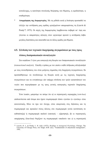 αυτοέλεγχος, η ικανότητα συνολικής θεώρησης του θέµατος, η οµαδικότητα, η
σταθερότητα.
• Απορρόφηση της διαµαρτυρίας. Με τη µέθοδο αυτή η διοίκηση προσπαθεί να
ελέγξει την αντίδραση µιας οµάδας εργαζοµένων απορροφώντας τη (Leavitt &
Pondy30, 1973). Οι πηγές της διαµαρτυρίας λαµβάνονται σοβαρά υπ΄ όψη και
γίνονται οι απαραίτητες αλλαγές στον οργανισµό προτού η αντίδραση λάβει
µεγάλες διαστάσεις και επεκταθεί και σε άλλες οµάδες και θέµατα.
4.5. Σύνδεση των τεχνικών διαχείρισης συγκρούσεων µε τους τρεις
τύπους διαπροσωπικών συναλλαγών
Στο κεφάλαιο 3 έγινε µια εισαγωγή στη θεωρία των διαπροσωπικών συναλλαγών
(transactional analysis). Επειδή ο τρόπος µε τον οποίο ο κάθε άνθρωπος αλληλεπιδρά
µε τους συνανθρώπους του είναι µείζονος σηµασίας στη διαχείριση συγκρούσεων, θα
προσπαθήσουµε να συνδέσουµε τη θεωρία αυτή µε τις τεχνικές διαχείρισης
συγκρούσεων και να εντοπίσουµε εάν υπάρχει σύνδεση των τριών καταστάσεων του
«εγώ» που περιγράφηκαν µε τις τρεις γενικές κατηγορίες τεχνικών διαχείρισης
συγκρούσεων.
Έτσι λοιπόν, µπορούµε να πούµε ότι α) οι στρατηγικές κυριαρχίας (win-lose)
επιδεικνύονται από άτοµα που έχουν συµπεριφορά τύπου «γονέα» (ο «γονέας» είναι
κανονιστικός, θέλει να έχει τον έλεγχο, είναι επικριτικός στις δηλώσεις και τη
συµπεριφορά και προκαλεί στους άλλους είτε συµπεριφορά γονέα (αντίσταση σε
καθυπόταξη) ή συµπεριφορά παιδιού (υποταγή – εξάρτηση)), β) οι στρατηγικές
υποχώρησης (lose-lose) θυµίζουν τη συµπεριφορά «παιδιού» και γ) η στρατηγική
-68-
30 Leavitt, H. J., & Pondy, L. R. (eds.) (1973), Readings in managerial Psychology, Chicago, The
University of Chicago Press, στο Singh, H.M. (ed.), “Fundamentals of educational management”,
1995.
 