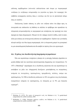 επίλυσης προβληµάτων (win-win) επιδεικνύεται από άτοµα µε συµπεριφορά
«ενήλικα» (ο «ενήλικας» αντιµετωπίζει τα γεγονότα ως έχουν, δεν κυριαρχεί, δεν
επιβάλλει αυταρχικούς κανόνες όπως ο «γονέας» και δεν ζει σε φανταστικό κόσµο
όπως το «παιδί»).
Επιλέγοντας λοιπόν κάποιος το ρόλο του ενήλικα κάνει ένα βήµα προς τη
συνεργασία και επιδεικνύει τη διάθεση να επιλύσει το πρόβληµα που προκάλεσε τη
σύγκρουση αντιµετωπίζοντάς το περιγραφικά και εστιάζοντας την προσοχή του στην
παροχή και λήψη πληροφοριών. Θεωρεί ότι δεν υπάρχει σωστό ή λάθος, καλό ή κακό,
αλλά µια ανάγκη για αντικειµενική επίλυση των προβληµάτων. Εφόσον και η αντίπαλη
πλευρά επιλέξει την ίδια ώριµη συµπεριφορά, τότε η σύγκρουση µπορεί να µετατραπεί
σε µια εποικοδοµητική διαδικασία που θα αποβεί σε όφελος όλου του οργανισµού.
4.6. Ο ρόλος του διευθυντή στη διαχείριση συγκρούσεων
Όλο και περισσότερο ενισχύεται η άποψη ότι η επιτυχής διοίκηση εξαρτάται σε
µεγάλο βαθµό από την ικανότητα αποτελεσµατικής διαχείρισης των συγκρούσεων. Το
1973 ο Mintzberg31 παρατήρησε ότι οι διευθυντές καλούνται όλο και περισσότερο να
αναλάβουν το ρόλο του «διαχειριστή διενέξεων» µεσολαβώντας σε συγκρούσεις
ανάµεσα σε συνεργάτες, υφισταµένους, προµηθευτές, πελάτες, ακόµα και
προϊσταµένους. Το 1996 οι διευθυντές ανάλωναν το 18% του χρόνου τους στη διοίκηση
συγκρούσεων ανάµεσα σε υφισταµένους, σε σύγκριση µε το 9% µια δεκαετία
νωρίτερα32.
-69-
31 Minzberg, H. (1973), The nature of managerial work, στο Brahnam et al., “A gender-based
categorization for conflict resolution, 2005.
32 McShulskis, E. (1996), Managing employee conflicts, στο Brahnam et al., “A gender-based
categorization for conflict resolution, 2005.
 