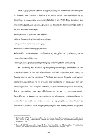 Πολλές φορές λοιπόν όταν τα µέλη µιας οµάδας δεν µπορούν να επιλύσουν µόνα
τις διαφορές τους, καλείται ο διευθυντής να παίξει το ρόλο του µεσολαβητή για να
διατηρήσει τις απαραίτητες ισορροπίες (Scholtes et al., 1996). Στην περίπτωση που
ένας διευθυντής επιλέξει να µεσολαβήσει σε µια σύγκρουση, προτού αναλάβει αυτό το
ρόλο θα πρέπει να αναρωτηθεί:
• εάν η χρονική στιγµή είναι η κατάλληλη,
• εάν το θέµα της σύγκρουσης είναι επιλύσιµο,
• εάν µπορεί να παραµείνει ουδέτερος,
• εάν διαθέτει την απαραίτητη αξιοπιστία,
• εάν διαθέτει τα απαιτούµενα επίπεδα ενέργειας, τον χρόνο και τις δεξιότητες για την
επιτυχία της µεσολάβησης,
• εάν η µη µεσολάβηση ενέχει περισσότερους κινδύνους από τη µεσολάβηση.
Οι διευθυντές που θεωρούν τη σύγκρουση ανεπιθύµητη προσπαθούν να την
ελαχιστοποιήσουν ή να την εξαφανίσουν οριστικά παρεµποδίζοντας όµως τη
δηµιουργικότητα και την καινοτοµία33. Αντίθετα, εκείνοι που θεωρούν τη σύγκρουση
απαραίτητη, προσπαθούν να την εντάξουν στην κουλτούρα του οργανισµού σαν κάτι
απολύτως φυσικό. Όπως αναφέρει ο Burns34, οι ηγέτες δεν αποφεύγουν τη σύγκρουση.
Την αντιµετωπίζουν, την εκµεταλλεύονται και τελικά την συστηµατοποιούν.
Επηρεάζοντας την ένταση και το αντικείµενο της σύγκρουσης, τη διαµορφώνουν και
µεσολαβούν σε αυτή. Οι αποτελεσµατικοί ηγέτες µπορούν να εξοµαλύνουν τις
διασπαστικές δυνάµεις µε τη διάχυση πληροφοριών, την παροχή ειδικών συµβουλών
-70-
33 DeDreu, C. (1997), Productive conflict: The importance of conflict management and conflict issue,
στο DiPaola & Hoy, “Formalization, conflict, and change: constructive and destructive consequences
in schools”, 2001.
34 Burns, J. (1978), Leadership, Harper & Row, New York, NY, στο DiPaola & Hoy, “Formalization,
conflict, and change: constructive and destructive consequences in schools”, 2001.
 