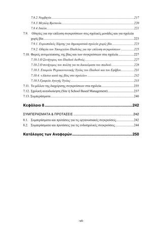 .....................................................................................................7.8.2.Νορβηγία 217
.........................................................................................7.8.3.Μεγάλη Βρετανία 220
...........................................................................................................7.8.4.Ιταλία 221
7.9. Οδηγίες για την επίλυση συγκρούσεων στις σχολικές µονάδες και για σχολεία
...............................................................................................................χωρίς βία 223
...........................7.9.1. Ευρωπαϊκός Χάρτης για δηµοκρατικά σχολεία χωρίς βία 223
................7.9.2. Οδηγία του Υπουργείου Παιδείας για την επίλυση συγκρούσεων 225
...................7.10. Φορείς αντιµετώπισης της βίας και των συγκρούσεων στα σχολεία 227
............................................................7.10.1.Ο Συνήγορος του Παιδιού διεθνώς 227
............................7.10.2.Ο συνήγορος του πολίτη για τα δικαιώµατα του παιδιού 228
................7.10.3. Εταιρεία Ψυχοκοινωνικής Υγείας του Παιδιού και του Εφήβου 231
.........................................................7.10.4. «Δίκτυο κατά της βίας στο σχολείο» 232
..............................................................................7.10.5.Γραφεία Αγωγής Υγείας 233
........................................7.11. Το µέλλον της διαχείρισης συγκρούσεων στα σχολεία 235
................................7.12. Σχολική αυτοδιοίκηση (Site ή School Based Management) 237
......................................................................................................7.13. Συµπεράσµατα 240
...................................................................................Κεφάλαιο 81 242
..................................................................ΣΥΜΠΕΡΑΣΜΑΤΑ & ΠΡΟΤΑΣΕΙΣ, 242
......................8.1. Συµπεράσµατα και προτάσεις για τις οργανωσιακές συγκρούσεις 242
.......................8.2. Συµπεράσµατα και προτάσεις για τις ενδοσχολικές συγκρούσεις 244
.........................................................Κατάλογος των Αναφορών1 250
-vii-
 
