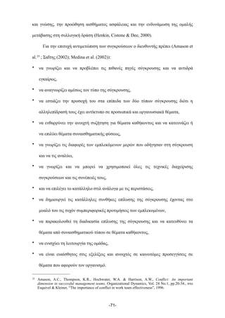 και γνώσης, την προώθηση αισθήµατος ασφάλειας και την ενδυνάµωση της οµαλής
µετάβασης στη συλλογική δράση (Henkin, Cistone & Dee, 2000).
Για την επιτυχή αντιµετώπιση των συγκρούσεων ο διευθυντής πρέπει (Amason et
al.35 ; Σαΐτης (2002); Medina et al. (2002)):
• να γνωρίζει και να προβλέπει τις πιθανές πηγές σύγκρουσης και να αντιδρά
εγκαίρως,
• να αναγνωρίζει αµέσως τον τύπο της σύγκρουσης,
• να εστιάζει την προσοχή του στα επίπεδα των δύο τύπων σύγκρουσης διότι η
αλληλεπίδρασή τους έχει αντίκτυπο σε προσωπικά και οργανωσιακά θέµατα,
• να ενθαρρύνει την ανοιχτή συζήτηση για θέµατα καθήκοντος και να κατευνάζει ή
να επιλύει θέµατα συναισθηµατικής φύσεως,
• να γνωρίζει τις διαφορές των εµπλεκόµενων µερών που οδήγησαν στη σύγκρουση
και να τις αναλύει,
• να γνωρίζει και να µπορεί να χρησιµοποιεί όλες τις τεχνικές διαχείρισης
συγκρούσεων και τις συνέπειές τους,
• και να επιλέγει το κατάλληλο στιλ ανάλογα µε τις περιστάσεις,
• να δηµιουργεί τις κατάλληλες συνθήκες επίλυσης της σύγκρουσης έχοντας στο
µυαλό του τις τυχόν συµπεριφορικές προτιµήσεις των εµπλεκοµένων,
• να παρακολουθεί τη διαδικασία επίλυσης της σύγκρουσης και να κατευθύνει τα
θέµατα από συναισθηµατικού τύπου σε θέµατα καθήκοντος,
• να ενισχύει τη λειτουργία της οµάδας,
• να είναι ευαίσθητος στις εξελίξεις και ανοιχτός σε καινοτόµες προσεγγίσεις σε
θέµατα που αφορούν τον οργανισµό.
-71-
35 Amason, A.C., Thompson, K.R., Hochwater, W.A. & Harrison, A.W., Conflict: An important
dimension in successful management teams, Organizational Dynamics, Vol. 24 No.1, pp.20-34., στο
Esquivel & Kleiner, “The importance of conflict in work team effectiveness”, 1996.
 