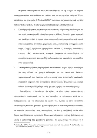 Η ηγεσία λοιπόν πρέπει να ασκεί ρόλο υποστήριξης και όχι έλεγχου και τα µέλη
του οργανισµού να αναλαµβάνουν τις ευθύνες τους και να µην είναι παθητικοί δέκτες
αποφάσεων και ενεργειών. Ο Norton (1978) 36 κατέγραψε τα χαρακτηριστικά των δύο
βασικών τύπων ηγετικής συµπεριφοράς (καθοδηγητικός ή υποστηρικτικός):
• Καθοδηγητική ηγετική συµπεριφορά. Ο διευθυντής δείχνει υψηλό ενδιαφέρον για
τον εαυτό του και χαµηλό ενδιαφέρον για τους άλλους. Αποτελεί χαρακτηριστικό
του αρχάριου ηγέτη ο οποίος είναι εκφραστικός (χρησιµοποιεί οπτική επαφή,
έντονες εκφράσεις προσώπου, χειρονοµίες κ.λπ.), διαλεκτικός, κυριαρχικός (µιλά
συχνά, ελέγχει), δραµατικός (χρησιµοποιεί υπερβολές, µεταφορές, φανταστικές
ιστορίες κ.λπ.), εντυπωσιακός, ανοιχτός (εκφράζει τα συναισθήµατα και
αποκαλύπτει µυστικά) και ακριβής (ενδιαφέρεται για τεκµηρίωση και ακρίβεια
στην επικοινωνία)
• Υποστηρικτική ηγετική συµπεριφορά. Ο διευθυντής δείχνει υψηλό ενδιαφέρον
για τους άλλους και χαµηλό ενδιαφέρον για τον εαυτό του. Αποτελεί
χαρακτηριστικό του έµπειρου ηγέτη ο οποίος είναι προσεκτικός (επιδεικνύει
ενεργητική ακρόαση και ενδιαφέρον), επικοινωνιακός (οµιλητικός µε όλους),
φιλικός (υποστηρικτικός και µε τακτ), χαλαρός (ήρεµος και συγκεντρωµένος)
Συνοψίζοντας, ο διευθυντής θα πρέπει να είναι ηγέτης επιδεικνύοντας
υποστηρικτική συµπεριφορά και να µην αποφεύγει τη σύγκρουση αλλά να τη
συστηµατοποιεί και να αποκοµίζει τα οφέλη της. Πρέπει να είναι κατάλληλα
καταρτισµένος και όταν χρειαστεί η µεσολάβησή του σε ένα συγκρουσιακό επεισόδιο
να αποπνέει εµπιστοσύνη στους υφισταµένους του ότι η παρέµβασή του θα είναι
δίκαιη, αµερόληπτη και ουσιαστική. Τέλος, ερµηνεύοντας τη γνώριµη λαϊκή ρήση «ο
καλός ο καπετάνιος στη φουρτούνα φαίνεται», θα µπορούσαµε να πούµε ότι η
-72-
36 Norton, R., (1978), Foundation of a communicator style construct, στο Johnson, P., E., “Conflict and
the school leader: Expert or Novice”, 2003.
 