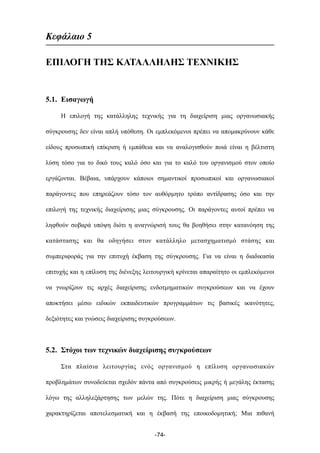 Kεφάλαιο 5
ΕΠΙΛΟΓΗ ΤΗΣ ΚΑΤΑΛΛΗΛΗΣ ΤΕΧΝΙΚΗΣ
5.1. Εισαγωγή
Η επιλογή της κατάλληλης τεχνικής για τη διαχείριση µιας οργανωσιακής
σύγκρουσης δεν είναι απλή υπόθεση. Οι εµπλεκόµενοι πρέπει να αποµακρύνουν κάθε
είδους προσωπική επίκριση ή εµπάθεια και να αναλογισθούν ποιά είναι η βέλτιστη
λύση τόσο για το δικό τους καλό όσο και για το καλό του οργανισµού στον οποίο
εργάζονται. Βέβαια, υπάρχουν κάποιοι σηµαντικοί προσωπικοί και οργανωσιακοί
παράγοντες που επηρεάζουν τόσο τον αυθόρµητο τρόπο αντίδρασης όσο και την
επιλογή της τεχνικής διαχείρισης µιας σύγκρουσης. Οι παράγοντες αυτοί πρέπει να
ληφθούν σοβαρά υπόψη διότι η αναγνώρισή τους θα βοηθήσει στην κατανόηση της
κατάστασης και θα οδηγήσει στον κατάλληλο µετασχηµατισµό στάσης και
συµπεριφοράς για την επιτυχή έκβαση της σύγκρουσης. Για να είναι η διαδικασία
επιτυχής και η επίλυση της διένεξης λειτουργική κρίνεται απαραίτητο οι εµπλεκόµενοι
να γνωρίζουν τις αρχές διαχείρισης ενδοτµηµατικών συγκρούσεων και να έχουν
αποκτήσει µέσω ειδικών εκπαιδευτικών προγραµµάτων τις βασικές ικανότητες,
δεξιότητες και γνώσεις διαχείρισης συγκρούσεων.
5.2. Στόχοι των τεχνικών διαχείρισης συγκρούσεων
Στα πλαίσια λειτουργίας ενός οργανισµού η επίλυση οργανωσιακών
προβληµάτων συνοδεύεται σχεδόν πάντα από συγκρούσεις µικρής ή µεγάλης έκτασης
λόγω της αλληλεξάρτησης των µελών της. Πότε η διαχείριση µιας σύγκρουσης
χαρακτηρίζεται αποτελεσµατική και η έκβασή της εποικοδοµητική; Μια πιθανή
-74-
 