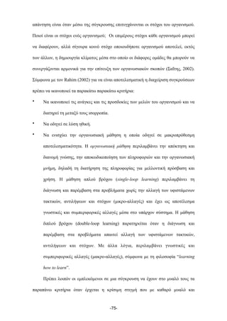 απάντηση είναι όταν µέσω της σύγκρουσης επιτυγχάνονται οι στόχοι του οργανισµού.
Ποιοί είναι οι στόχοι ενός οργανισµού; Οι επιµέρους στόχοι κάθε οργανισµού µπορεί
να διαφέρουν, αλλά σίγουρα κοινό στόχο οποιουδήποτε οργανισµού αποτελεί, εκτός
των άλλων, η δηµιουργία κλίµατος µέσα στο οποίο οι διάφορες οµάδες θα µπορούν να
συνεργάζονται αρµονικά για την επίτευξη των οργανωσιακών σκοπών (Σαΐτης, 2002).
Σύµφωνα µε τον Rahim (2002) για να είναι αποτελεσµατική η διαχείριση συγκρούσεων
πρέπει να ικανοποιεί τα παρακάτω παρακάτω κριτήρια:
• Να ικανοποιεί τις ανάγκες και τις προσδοκίες των µελών του οργανισµού και να
διατηρεί τη µεταξύ τους ισορροπία.
• Να οδηγεί σε λύση ηθική.
• Να ενισχύει την οργανωσιακή µάθηση η οποία οδηγεί σε µακροπρόθεσµη
αποτελεσµατικότητα. Η οργανωσιακή µάθηση περιλαµβάνει την απόκτηση και
διανοµή γνώσης, την αποκωδικοποίηση των πληροφοριών και την οργανωσιακή
µνήµη, δηλαδή τη διατήρηση της πληροφορίας για µελλοντική πρόσβαση και
χρήση. Η µάθηση απλού βρόχου (single-loop learning) περιλαµβάνει τη
διάγνωση και παρέµβαση στα προβλήµατα χωρίς την αλλαγή των υφιστάµενων
τακτικών, αντιλήψεων και στόχων (µικρο-αλλαγές) και έχει ως αποτέλεσµα
γνωστικές και συµπεριφορικές αλλαγές µέσα στο υπάρχον σύστηµα. Η µάθηση
διπλού βρόχου (double-loop learning) παρατηρείται όταν η διάγνωση και
παρέµβαση στα προβλήµατα απαιτεί αλλαγή των υφιστάµενων τακτικών,
αντιλήψεων και στόχων. Με άλλα λόγια, περιλαµβάνει γνωστικές και
συµπεριφορικές αλλαγές (µακρο-αλλαγές), σύµφωνα µε τη φιλοσοφία “learning
how to learn”.
Πρέπει λοιπόν οι εµπλεκόµενοι σε µια σύγκρουση να έχουν στο µυαλό τους τα
παραπάνω κριτήρια όταν έρχεται η κρίσιµη στιγµή που µε καθαρό µυαλό και
-75-
 