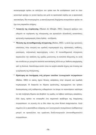 αυτοκυριαρχία πρέπει να επιλέξουν τον τρόπο που θα αντιδράσουν γιατί σε έναν
οργανισµό προέχει το γενικό όφελος και µετά το προσωπικό κέρδος και η προσωπική
ικανοποίηση. Πιο συγκεκριµένα, η αποτελεσµατική διαχείριση συγκρούσεων πρέπει να
έχει τους παρακάτω στόχους:
• Αποφυγή της κλιµάκωσης (Masters & Albright, 2002). Αποφυγή πράξεων που
οδηγούν σε κορύφωση της σύγκρουσης και προκαλούν αλυσιδωτές καταστάσεις
αρνητικής συµπεριφοράς τύπου δράση – αντίδραση.
• Μείωση της συναισθηµατικής σύγκρουσης (Rahim, 2002) η οποία έχει αρνητικές
επιπτώσεις στην ατοµική και οµαδική συµπεριφορά (π.χ. προσωπικές επιθέσεις,
ρατσισµός, σεξουαλική παρενόχληση, κ.λπ.). Η συναισθηµατική σύγκρουση
παρακωλύει την απόδοση της οµάδας µειώνοντας τα ποσοστά δέσµευσης σε αυτή
και συνδέεται µε µειωµένα ποσοστά ικανοποίησης αλλά και µε διάθεση αποχώρησης
από τη δουλειά. Αποτέλεσµα αυτών είναι τα υψηλά επίπεδα άγχους και έντασης και
η κορύφωση της σύγκρουσης.
• Πρόκληση και διατήρηση ενός µέτριου επιπέδου λειτουργικών συγκρούσεων
(Rahim, 2002) οι οποίες έχουν θετικές επιδράσεις στην ατοµική και οµαδική
συµπεριφορά. Η διαφωνία σε θέµατα οργάνωσης, περιεχοµένου και τρόπου
διεκπεραίωσης ενός καθήκοντος ενθαρρύνουν τα άτοµα να κατανοήσουν καλύτερα
τα υπό συζήτηση θέµατα και βοηθούν τις οµάδες να λάβουν καλύτερες αποφάσεις.
Εδώ όµως πρέπει να αναφερθεί ένα σηµαντικό πρόβληµα της διαχείρισης
συγκρούσεων: το γεγονός ότι οι δύο τύποι της είναι θετικά συσχετισµένοι. Αυτό
σηµαίνει ότι η προσπάθεια ενίσχυσης των λειτουργικών συγκρούσεων (καθήκοντος)
µπορεί να προκαλέσει την εµφάνιση δυσλειτουργικών (συναισθηµατικών)
συγκρούσεων.
-76-
 
