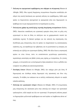 • Επίλυση του πραγµατικού προβλήµατος που οδήγησε σε σύγκρουση (Masters &
Albright, 2002). Μια τεχνική διαχείρισης συγκρούσεων θεωρείται κατάλληλη εάν
οδηγεί στη σωστή διατύπωση και οριστική επίλυση του προβλήµατος. Κάθε φορά
πρέπει να διερευνώνται εξονυχιστικά τα πραγµατικά αίτια που δηµιουργούν τα
πρόβληµα και να µην παρερµηνεύονται τα συµπτώµατα ως αιτίες.
• Επιλογή και χρήση της κατάλληλης τεχνικής διαχείρισης συγκρούσεων (Rahim,
2002). Απαιτείται εκπαίδευση και εργασιακή εµπειρία ούτως ώστε τα µέλη ενός
οργανισµού να είναι σε θέση να επιλέγουν και να χρησιµοποιούν σωστά την
κατάλληλη τεχνική. Το βασικό κριτήριο για την επιλογή της στρατηγικής στη
διευθέτηση µιας σύγκρουσης είναι ότι πρέπει να ελαχιστοποιεί τις καταστροφικές
εκφάνσεις της, για παράδειγµα την εχθρότητα, και να µεγιστοποιεί τις ευκαιρίες για
ανάπτυξη και εξέλιξη του οργανισµού (Σαΐτης, 2002). Με άλλα λόγια η στρατηγική
πρέπει να είναι τέτοια, ώστε να αναπτύσσεται µεγαλύτερη εµπιστοσύνη,
περισσότερη κατανόηση και βαθιά γνώση µιας σχέσης µε συγκρούσεις. Σε γενικές
γραµµές, η συνεργασία και η ολοκληρωµένη λήψη αποφάσεων είναι οι µέθοδοι που
ενισχύουν την µάθηση και αποτελεσµατικότητα.
• Επινόηση λύσεων (Masters & Albright, 2002). Δεν υπάρχει µόνο µία λύση. Η
δηµιουργική και ελεύθερη σκέψη δηµιουργεί νέες προοπτικές και δίνει νέες
ευκαιρίες. Το πλήθος των απόψεων και οι πολλές εναλλακτικές οδηγούν σε υψηλά
επίπεδα απόδοσης.
• Επίτευξη των εργασιακών στόχων (Masters & Albright, 2002). Η αντιµετώπιση
µιας σύγκρουσης δεν αποσκοπεί µόνο στην επίτευξη των στόχων των προσωπικά
εµπλεκοµένων, αλλά αφορά και όλο τον οργανισµό. Η προσωρινή επίλυση µπορεί
να δηµιουργήσει µελλοντικά προβλήµατα και αυτό πρέπει να λαµβάνεται πάντα υπ΄
όψη.
-77-
 