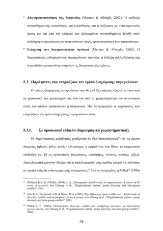 • Απο-προσωποποίηση της διαφωνίας (Masters & Albright, 2002). Η επίδειξη
συναισθηµατικής κατανόησης και ευαισθησίας και η συζήτηση µε αντικειµενικούς
όρους και όχι υπό την επήρεια των πληγωµένων συναισθηµάτων βοηθά στην
καλύτερη αντιµετώπιση των συγκρούσεων χωρίς προσωποποίηση των καταστάσεων.
• Ενίσχυση των διαπροσωπικών σχέσεων (Masters & Albright, 2002). Ο
διαµοιρασµός ενδιαφερόντων, συµφερόντων, αγωνιών, η ένδειξη καλής θέλησης και
η αµοιβαία εµπιστοσύνη ενισχύουν τις διαπροσωπικές σχέσεις.
5.3. Παράγοντες που επηρεάζουν τον τρόπο διαχείρισης συγκρούσεων
Ο τρόπος διαχείρισης συγκρούσεων που θα επιλέξει κάποιος εξαρτάται τόσο από
τα προσωπικά του χαρακτηριστικά, όσο και από τα χαρακτηριστικά του οργανισµού
εντός του οποίου εκδηλώνεται η σύγκρουση. Πιο συγκεκριµένα οι παράγοντες που
επηρεάζουν τον τρόπο διαχείρισης συγκρούσεων είναι:
5.3.1. Σε προσωπικό επίπεδο (δηµογραφικά χαρακτηριστικά).
Οι δηµογραφικές µεταβλητές χωρίζονται σε δύο υποκατηγορίες37: α) τις άµεσα
διακριτές (ηλικία, φύλο, φυλή / εθνικότητα, η αρχαιότητα στη θέση, το υπηρεσιακό
υπόβαθρο και β) τις προσωπικές (δεξιότητες, ικανότητες, γνώσεις, στάσεις, αξίες).
Αποτελέσµατα ερευνών έδειξαν ότι η ποικιλοµορφία µιας οµάδας µπορεί να οδηγήσει
σε υψηλά επίπεδα ενδο-τµηµατικής σύγκρουσης38. Πιο συγκεκριµένα, η Pelled39 (1996)
-78-
37 Williams Κ.Υ. & O’Reilly, (1998), C.A., Demography and diversity in organizations: A review of 40
years of research, στο Chuang et al., “Organizational culture, group diversity and intra-group
conflict”, 2004.
38 Jehn K.A., Northcraft, G.B. & Neale, M.A. (1999), Why differences make a difference: A field study of
diversity, conflict and performance in work groups, στο Chuang et al., “Organizational culture, group
diversity and intra-group conflict”, 2004.
39 Pelled, L.H. (1996a), Demographic diversity, conflict and workgroup outcomes: an intervening
process theory, στο Chuang et al., “Organizational culture, group diversity and intra-group conflict”,
2004.
 