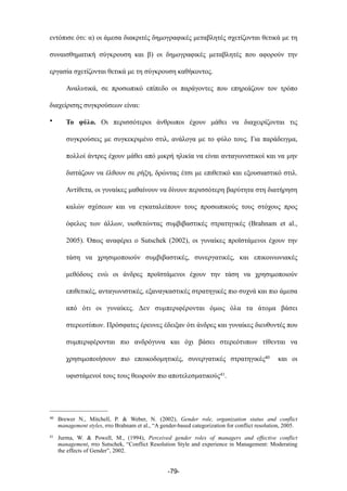 εντόπισε ότι: α) οι άµεσα διακριτές δηµογραφικές µεταβλητές σχετίζονται θετικά µε τη
συναισθηµατική σύγκρουση και β) οι δηµογραφικές µεταβλητές που αφορούν την
εργασία σχετίζονται θετικά µε τη σύγκρουση καθήκοντος.
Αναλυτικά, σε προσωπικό επίπεδο οι παράγοντες που επηρεάζουν τον τρόπο
διαχείρισης συγκρούσεων είναι:
• Το φύλο. Οι περισσότεροι άνθρωποι έχουν µάθει να διαχειρίζονται τις
συγκρούσεις µε συγκεκριµένο στιλ, ανάλογα µε το φύλο τους. Για παράδειγµα,
πολλοί άντρες έχουν µάθει από µικρή ηλικία να είναι ανταγωνιστικοί και να µην
διστάζουν να έλθουν σε ρήξη, δρώντας έτσι µε επιθετικό και εξουσιαστικό στιλ.
Αντίθετα, οι γυναίκες µαθαίνουν να δίνουν περισσότερη βαρύτητα στη διατήρηση
καλών σχέσεων και να εγκαταλείπουν τους προσωπικούς τους στόχους προς
όφελος των άλλων, υιοθετώντας συµβιβαστικές στρατηγικές (Brahnam et al.,
2005). Όπως αναφέρει ο Sutschek (2002), οι γυναίκες προϊστάµενοι έχουν την
τάση να χρησιµοποιούν συµβιβαστικές, συνεργατικές, και επικοινωνιακές
µεθόδους ενώ οι άνδρες προϊστάµενοι έχουν την τάση να χρησιµοποιούν
επιθετικές, ανταγωνιστικές, εξαναγκαστικές στρατηγικές πιο συχνά και πιο άµεσα
από ότι οι γυναίκες. Δεν συµπεριφέρονται όµως όλα τα άτοµα βάσει
στερεοτύπων. Πρόσφατες έρευνες έδειξαν ότι άνδρες και γυναίκες διευθυντές που
συµπεριφέρονται πιο ανδρόγυνα και όχι βάσει στερεότυπων τίθενται να
χρησιµοποιήσουν πιο εποικοδοµητικές, συνεργατικές στρατηγικές40 και οι
υφιστάµενοί τους τους θεωρούν πιο αποτελεσµατικούς41.
-79-
40 Brewer N., Mitchell, P. & Weber, N. (2002), Gender role, organization status and conflict
management styles, στο Brahnam et al., “A gender-based categorization for conflict resolution, 2005.
41 Jurma, W. & Powell, M., (1994), Perceived gender roles of managers and effective conflict
management, στο Sutschek, “Conflict Resolution Style and experience in Management: Moderating
the effects of Gender”, 2002.
 