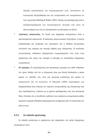 δηλαδή τροποποίησης του συµπεριφορικού στιλ, διευκολύνει τη
λειτουργική αλληλεπίδραση και την αντιµετώπιση των συγκρούσεων σε
έναν οργανισµό (Darling & Walker, 2001). Σκοπός της προσαρµογής είναι η
αλληλοσυµπλήρωση των συγκρουόµενων πλευρών έτσι ώστε τα
πλεονεκτήµατα του ενός να εξισορροπούν τις αδυναµίες του άλλου.
• Δεξιότητες επικοινωνίας. Το κλειδί στη διαχείριση συγκρούσεων είναι η
αποτελεσµατική επικοινωνία. Η απόκτηση επικοινωνιακών δεξιοτήτων, η σωστή
κωδικοποίηση και µεταφορά των µηνυµάτων και η διάθεση συνεργασίας
συντελούν στη γρήγορη και επιτυχή έκβαση µιας σύγκρουσης. Η ικανότητα
αντιµετώπισης ανθρώπων διαφορετικού συµπεριφορικού στιλ είναι ένας
παράγοντας που κρίνει την επιτυχία ή αποτυχία σε καταστάσεις διαχείρισης
συγκρούσεων.
• Οι εµπειρίες. Οι επαγγελµατικές και προσωπικές εµπειρίες του κάθε ανθρώπου
του έχουν διδάξει είτε ότι η σύγκρουση είναι µια θετική διαδικασία η οποία
µπορεί να επιλυθεί, είτε είναι µια αρνητική κατάσταση που πρέπει να
αποφεύγεται και να αγνοείται. Ο Sutschek (2002) παρατήρησε µια
διαφοροποίηση στην επιλογή των τεχνικών αντιµετώπισης της σύγκρουσης από
τους προϊσταµένους, ανάλογα µε τα χρόνια προϋπηρεσίας τους στη διοικητική
θέση. Εντόπισε ότι οι διευθυντές υιοθετούν πιο ανδρόγυνη αντιµετώπιση καθώς
αποκτούν εµπειρία (δηλαδή συµπεριφέρονται ανεξάρτητα από τα στερεότυπα του
φύλου τους).
5.3.2. Σε επίπεδο οργάνωσης
Σε επίπεδο οργάνωσης οι παράγοντες που επηρεάζουν τον τρόπο διαχείρισης
συγκρούσεων είναι:
-82-
 