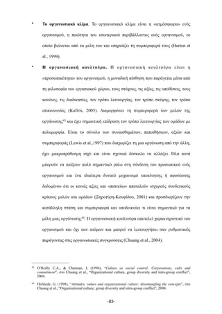 • Το οργανωσιακό κλίµα. Το οργανωσιακό κλίµα είναι η «ατµόσφαιρα» ενός
οργανισµού, η ποιότητα του εσωτερικού περιβάλλοντος ενός οργανισµού, το
οποίο βιώνεται από τα µέλη του και επηρεάζει τη συµπεριφορά τους (Burton et
al., 1999).
• Η οργανωσιακή κουλτούρα. Η οργανωσιακή κουλτούρα είναι η
«προσωπικότητα» του οργανισµού, η µοναδική αίσθηση που παράγεται µέσα από
τη φιλοσοφία του εργασιακού χώρου, τους στόχους, τις αξίες, τις υποθέσεις, τους
κανόνες, τις διαδικασίες, τον τρόπο λειτουργίας, τον τρόπο σκέψης, τον τρόπο
επικοινωνίας (Kafiris, 2005). Διαµορφώνει τη συµπεριφορά των µελών της
οργάνωσης43 και έχει σηµαντική επίδραση τον τρόπο λειτουργίας των οµάδων µε
πολυµορφία. Είναι το σύνολο των συναισθηµάτων, πεποιθήσεων, αξιών και
συµπεριφοράς (Lewis et al.,1997) που διαχωρίζει τη µια οργάνωση από την άλλη,
έχει µακροπρόθεσµη ισχύ και είναι σχετικά δύσκολο να αλλάξει. Όλα αυτά
µπορούν να παίξουν πολύ σηµαντικό ρόλο στη σύνδεση του προσωπικού ενός
οργανισµού και ένα ιδιαίτερα δυνατό µηχανισµό υποκίνησης ή αφοσίωσης
δεδοµένου ότι οι κοινές αξίες και «πιστεύω» αποτελούν ισχυρούς συνδετικούς
κρίκους µελών και οµάδων (Ξηροτύρη-Κουφίδου, 2001) και προσδιορίζουν την
κατάλληλη στάση και συµπεριφορά και υποδεικνύει τι είναι σηµαντικό για τα
µέλη µιας οργάνωσης44. Η οργανωσιακή κουλτούρα αποτελεί χαρακτηριστικό του
οργανισµού και όχι των ατόµων και µπορεί να λειτουργήσει σαν ρυθµιστικός
παράγοντας στις οργανωσιακές συγκρούσεις (Chuang et al., 2004).
-83-
43 O’Reilly C.A., & Chatman, J. (1996), “Culture as social control: Corporations, cults and
commitment”, στο Chuang et al., “Organizational culture, group diversity and intra-group conflict”,
2004.
44 Hofstede, G. (1998), “Attitudes, values and organizational culture: disentangling the concepts”, στο
Chuang et al., “Organizational culture, group diversity and intra-group conflict”, 2004.
 