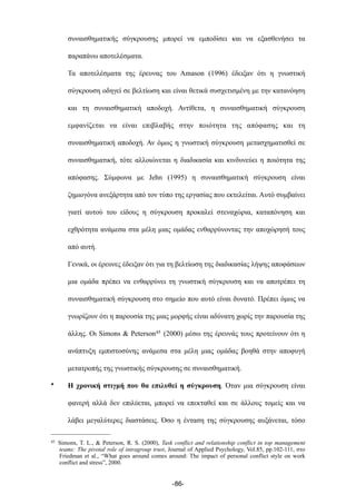 συναισθηµατικής σύγκρουσης µπορεί να εµποδίσει και να εξασθενήσει τα
παραπάνω αποτελέσµατα.
Τα αποτελέσµατα της έρευνας του Amason (1996) έδειξαν ότι η γνωστική
σύγκρουση οδηγεί σε βελτίωση και είναι θετικά συσχετισµένη µε την κατανόηση
και τη συναισθηµατική αποδοχή. Αντίθετα, η συναισθηµατική σύγκρουση
εµφανίζεται να είναι επιβλαβής στην ποιότητα της απόφασης και τη
συναισθηµατική αποδοχή. Αν όµως η γνωστική σύγκρουση µετασχηµατισθεί σε
συναισθηµατική, τότε αλλοιώνεται η διαδικασία και κινδυνεύει η ποιότητα της
απόφασης. Σύµφωνα µε Jehn (1995) η συναισθηµατική σύγκρουση είναι
ζηµιογόνα ανεξάρτητα από τον τύπο της εργασίας που εκτελείται. Αυτό συµβαίνει
γιατί αυτού του είδους η σύγκρουση προκαλεί στεναχώρια, καταπόνηση και
εχθρότητα ανάµεσα στα µέλη µιας οµάδας ενθαρρύνοντας την αποχώρησή τους
από αυτή.
Γενικά, οι έρευνες έδειξαν ότι για τη βελτίωση της διαδικασίας λήψης αποφάσεων
µια οµάδα πρέπει να ενθαρρύνει τη γνωστική σύγκρουση και να αποτρέπει τη
συναισθηµατική σύγκρουση στο σηµείο που αυτό είναι δυνατό. Πρέπει όµως να
γνωρίζουν ότι η παρουσία της µιας µορφής είναι αδύνατη χωρίς την παρουσία της
άλλης. Οι Simons & Peterson45 (2000) µέσω της έρευνάς τους προτείνουν ότι η
ανάπτυξη εµπιστοσύνης ανάµεσα στα µέλη µιας οµάδας βοηθά στην αποφυγή
µετατροπής της γνωστικής σύγκρουσης σε συναισθηµατική.
• Η χρονική στιγµή που θα επιλυθεί η σύγκρουση. Όταν µια σύγκρουση είναι
φανερή αλλά δεν επιλύεται, µπορεί να επεκταθεί και σε άλλους τοµείς και να
λάβει µεγαλύτερες διαστάσεις. Όσο η ένταση της σύγκρουσης αυξάνεται, τόσο
-86-
45 Simons, T. L., & Peterson, R. S. (2000), Task conflict and relationship conflict in top management
teams: The pivotal role of intragroup trust, Journal of Applied Psychology, Vol.85, pp.102-111, στο
Friedman et al., “What goes around comes around: The impact of personal conflict style on work
conflict and stress”, 2000.
 