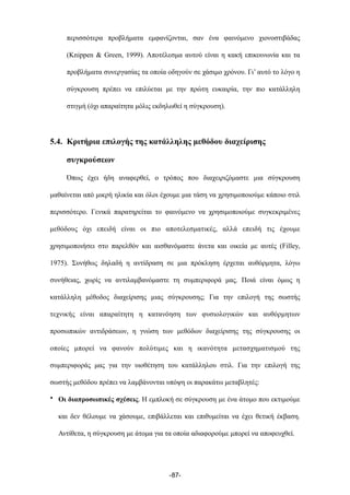 περισσότερα προβλήµατα εµφανίζονται, σαν ένα φαινόµενο χιονοστιβάδας
(Knippen & Green, 1999). Αποτέλεσµα αυτού είναι η κακή επικοινωνία και τα
προβλήµατα συνεργασίας τα οποία οδηγούν σε χάσιµο χρόνου. Γι’ αυτό το λόγο η
σύγκρουση πρέπει να επιλύεται µε την πρώτη ευκαιρία, την πιο κατάλληλη
στιγµή (όχι απαραίτητα µόλις εκδηλωθεί η σύγκρουση).
5.4. Κριτήρια επιλογής της κατάλληλης µεθόδου διαχείρισης
συγκρούσεων
Όπως έχει ήδη αναφερθεί, ο τρόπος που διαχειριζόµαστε µια σύγκρουση
µαθαίνεται από µικρή ηλικία και όλοι έχουµε µια τάση να χρησιµοποιούµε κάποιο στιλ
περισσότερο. Γενικά παρατηρείται το φαινόµενο να χρησιµοποιούµε συγκεκριµένες
µεθόδους όχι επειδή είναι οι πιο αποτελεσµατικές, αλλά επειδή τις έχουµε
χρησιµοποιήσει στο παρελθόν και αισθανόµαστε άνετα και οικεία µε αυτές (Filley,
1975). Συνήθως δηλαδή η αντίδραση σε µια πρόκληση έρχεται αυθόρµητα, λόγω
συνήθειας, χωρίς να αντιλαµβανόµαστε τη συµπεριφορά µας. Ποιά είναι όµως η
κατάλληλη µέθοδος διαχείρισης µιας σύγκρουσης; Για την επιλογή της σωστής
τεχνικής είναι απαραίτητη η κατανόηση των φυσιολογικών και αυθόρµητων
προσωπικών αντιδράσεων, η γνώση των µεθόδων διαχείρισης της σύγκρουσης οι
οποίες µπορεί να φανούν πολύτιµες και η ικανότητα µετασχηµατισµού της
συµπεριφοράς µας για την υιοθέτηση του κατάλληλου στιλ. Για την επιλογή της
σωστής µεθόδου πρέπει να λαµβάνονται υπόψη οι παρακάτω µεταβλητές:
• Οι διαπροσωπικές σχέσεις. Η εµπλοκή σε σύγκρουση µε ένα άτοµο που εκτιµούµε
και δεν θέλουµε να χάσουµε, επιβάλλεται και επιθυµείται να έχει θετική έκβαση.
Αντίθετα, η σύγκρουση µε άτοµα για τα οποία αδιαφορούµε µπορεί να αποφευχθεί.
-87-
 