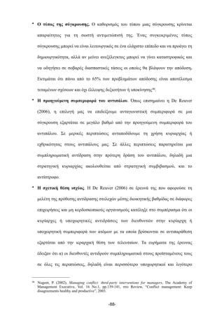 • Ο τύπος της σύγκρουσης. Ο καθορισµός του τύπου µιας σύγκρουσης κρίνεται
απαραίτητος για τη σωστή αντιµετώπισή της. Ένας συγκεκριµένος τύπος
σύγκρουσης µπορεί να είναι λειτουργικός σε ένα ελάχιστο επίπεδο και να προάγει τη
δηµιουργικότητα, αλλά αν µείνει ανεξέλεγκτος µπορεί να γίνει καταστροφικός και
να οδηγήσει σε σοβαρές διασπαστικές τάσεις οι οποίες θα βλάψουν την απόδοση.
Εκτιµάται ότι πάνω από το 65% των προβληµάτων απόδοσης είναι αποτέλεσµα
τεταµένων σχέσεων και όχι έλλειψης δεξιοτήτων ή υποκίνησης46.
• Η προηγούµενη συµπεριφορά του αντιπάλου. Όπως επισηµαίνει η De Reuver
(2006), η επιλογή µας να επιδείξουµε ανταγωνιστική συµπεριφορά σε µια
σύγκρουση εξαρτάται σε µεγάλο βαθµό από την προηγούµενη συµπεριφορά του
αντιπάλου. Σε µερικές περιπτώσεις ανταποδίδουµε τη χρήση κυριαρχίας ή
εχθρικότητας στους αντιπάλους µας. Σε άλλες περιπτώσεις παρατηρείται µια
συµπληρωµατική αντίδραση στην πρότερη δράση του αντιπάλου, δηλαδή µια
στρατηγική κυριαρχίας ακολουθείται από στρατηγική συµβιβασµού, και το
αντίστροφο.
• Η σχετική θέση ισχύος. Η De Reuver (2006) σε έρευνά της που αφορούσε τη
µελέτη της πρόθεσης αντίδρασης στελεχών µέσης διοικητικής βαθµίδας σε διάφορες
επιχειρήσεις και µη κερδοσκοπικούς οργανισµούς κατέληξε στο συµπέρασµα ότι οι
κυρίαρχες ή υποχωρητικές αντιδράσεις των διευθυντών στην κυρίαρχη ή
υποχωρητική συµπεριφορά των ατόµων µε τα οποία βρίσκονται σε αντιπαράθεση
εξαρτάται από την ιεραρχική θέση των τελευταίων. Τα ευρήµατα της έρευνας
έδειξαν ότι α) οι διευθυντές αντιδρούν συµπληρωµατικά στους προϊσταµένους τους
σε όλες τις περιπτώσεις, δηλαδή είναι περισσότερο υποχωρητικοί και λιγότερο
-88-
46 Nugent, P. (2002), Managing conflict: third-party interventions for managers, The Academy of
Management Executive, Vol. 16 No.1, pp.139-141, στο Review, “Conflict management: Keep
disagreements healthy and productive”, 2003.
 