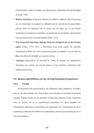 έλλειψη αυτών, µπορεί να σηµάνει την αποφυγή µιας διαδικασίας διένεξης (Knippen
& Green, 1999).
• Πιθανές επιπτώσεις. Η πρότερη εκτίµηση των πιθανών εκβάσεων µιας σύγκρουσης
και των επιπτώσεών τους µπορεί να καθορίσει και την τακτική που θα ακολουθήσει
κάποιος αλλά θα καθορίσει και τα µέτρα που θα πάρει για να µην βρεθεί
εκτεθειµένος σε δυσµενείς καταστάσεις σε περίπτωση που δεν βρεθεί ικανοποιητική
λύση για τη µία ή και για τις δύο πλευρές (Filley, 1975).
• Η αντικειµενική πιθανότητα εύρεσης λύσης που εξυπηρετεί και τις δύο πλευρές
εξίσου (Filley, 1975). Όταν η πιθανότητα αυτή είναι υψηλή, θα επιλεχθεί
συνεργατική µέθοδος ενώ όταν αναγκαστικά πρέπει να κερδίσει η µια πλευρά εις
βάρος της άλλης, θα επιλεχθεί µια τεχνική win-lose.
• Δεξιότητες (Tjosvold D. & Tjosvold M., 1995). Η έλλειψη των απαραίτητων
δεξιοτήτων που απαιτεί µια τεχνική µπορεί να έχει αρνητικές επιπτώσεις στην
έκβαση µιας διένεξης.
5.5. Βασικές προϋποθέσεις για την επιτυχή διαχείριση συγκρούσεων
5.5.1. Γενικά
Η σύγκρουση είναι φυσιολογική σε µια διαδικασία λήψης αποφάσεων. Ο τρόπος
όµως µε τον οποίο κάποιος την αντιµετωπίζει την µετατρέπει σε µια θετική ή αρνητική
εµπειρία. Η βασική αιτία για τον αρνητικό συνειρµό που προκαλεί η λέξη σύγκρουση
είναι το γεγονός ότι α) οι περισσότεροι οργανισµοί δεν έχουν δοµήσει µια
συγκεκριµένη διαδικασία αντιµετώπισης και διαχείρισης των συγκρούσεων και β) οι
περισσότεροι άνθρωποι δεν διαθέτουν τις απαραίτητες ικανότητες και δεξιότητες για να
την αντιµετωπίσουν.
-90-
 