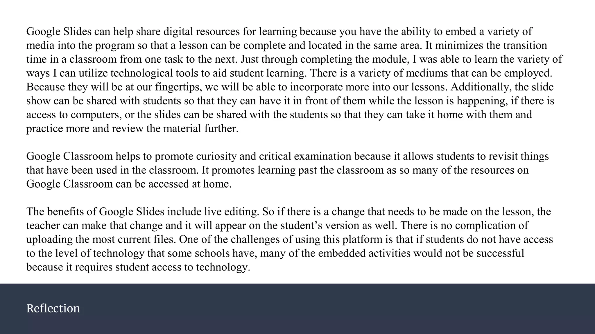 Reflection
Google Slides can help share digital resources for learning because you have the ability to embed a variety of
media into the program so that a lesson can be complete and located in the same area. It minimizes the transition
time in a classroom from one task to the next. Just through completing the module, I was able to learn the variety of
ways I can utilize technological tools to aid student learning. There is a variety of mediums that can be employed.
Because they will be at our fingertips, we will be able to incorporate more into our lessons. Additionally, the slide
show can be shared with students so that they can have it in front of them while the lesson is happening, if there is
access to computers, or the slides can be shared with the students so that they can take it home with them and
practice more and review the material further.
Google Classroom helps to promote curiosity and critical examination because it allows students to revisit things
that have been used in the classroom. It promotes learning past the classroom as so many of the resources on
Google Classroom can be accessed at home.
The benefits of Google Slides include live editing. So if there is a change that needs to be made on the lesson, the
teacher can make that change and it will appear on the student’s version as well. There is no complication of
uploading the most current files. One of the challenges of using this platform is that if students do not have access
to the level of technology that some schools have, many of the embedded activities would not be successful
because it requires student access to technology.
 