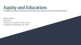 Equity and Education:
Creating fair learning environments for the elementary classroom, a lesson for future educators
Maura Scully
Fall 2018
Professor Cavender and Dr. Kern
Created on: November 20, 2018
 