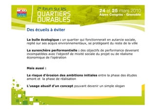 Des écueils à éviter

La bulle écologique : un quartier qui fonctionnerait en autarcie sociale,
replié sur ses acquis environnementaux, se protégeant du reste de la ville

La surenchère performantielle : des objectifs de performance devenant
incompatibles avec l’objectif de mixité sociale du projet ou de réalisme
économique de l’opération


Mais aussi :

Le risque d’érosion des ambitions initiales entre la phase des études
amont et la phase de réalisation
                            Organisé par
L’usage abusif d’un concept pouvant devenir un simple slogan
 
