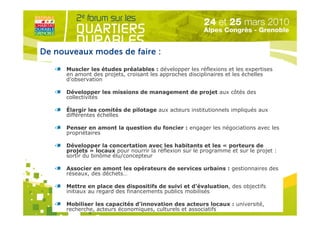 De nouveaux modes de faire :
      Muscler les études préalables : développer les réflexions et les expertises
      en amont des projets, croisant les approches disciplinaires et les échelles
      d’observation

      Développer les missions de management de projet aux côtés des
      collectivités

      Élargir les comités de pilotage aux acteurs institutionnels impliqués aux
      différentes échelles

      Penser en amont la question du foncier : engager les négociations avec les
      propriétaires

      Développer la concertation avec les habitants et les « porteurs de
      projets » locaux pour nourrir la réflexion sur le programme et sur le projet :
      sortir du binôme élu/concepteur

      Associer en amont les opérateurs de services urbains : gestionnaires des
      réseaux, des déchets…    Organisé par

      Mettre en place des dispositifs de suivi et d’évaluation, des objectifs
      initiaux au regard des financements publics mobilisés

      Mobiliser les capacités d’innovation des acteurs locaux : université,
      recherche, acteurs économiques, culturels et associatifs
 
