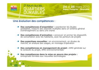 Une évolution des compétences :

     Des compétences d’ensemblier : coordonner les études
     préalables, traduire des objectifs multiples dans un schéma général
     d’aménagement ou dans une charte

     Des compétences d’animation : concevoir et animer les dispositifs
     de concertation avec les habitants, avec les porteurs de projets

     Des expertises nouvelles : en environnement, en études de
     marché, en analyse des usages, en montage d’opération

     Des compétences en management de projet : AMO générale sur
     la conduite du projet, AMO environnementale

     Des compétences dansOrganisé paren œuvre des projets :
                              la mise
     entreprises formées aux nouvelles technologies
 