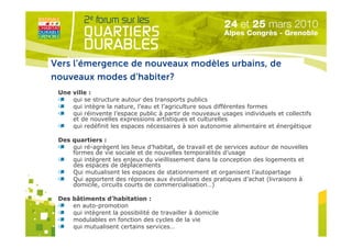 Vers l’émergence de nouveaux modèles urbains, de
nouveaux modes d’habiter?
 Une ville :
     qui se structure autour des transports publics
     qui intègre la nature, l’eau et l’agriculture sous différentes formes
     qui réinvente l’espace public à partir de nouveaux usages individuels et collectifs
     et de nouvelles expressions artistiques et culturelles
     qui redéfinit les espaces nécessaires à son autonomie alimentaire et énergétique

 Des quartiers :
     qui ré-agrègent les lieux d’habitat, de travail et de services autour de nouvelles
     formes de vie sociale et de nouvelles temporalités d’usage
     qui intègrent les enjeux du vieillissement dans la conception des logements et
     des espaces de déplacements
     Qui mutualisent les espaces de stationnement et organisent l’autopartage
     Qui apportent des réponses aux évolutions des pratiques d’achat (livraisons à
     domicile, circuits courts de commercialisation…)
                                    Organisé par
 Des bâtiments d’habitation :
     en auto-promotion
     qui intègrent la possibilité de travailler à domicile
     modulables en fonction des cycles de la vie
     qui mutualisent certains services…
 