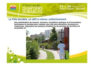 La Ville durable, un défi à relever collectivement
    Une mobilisation de moyens humains, d’ambition politique et d’innovations
    techniques et sociales pour réaliser une ville plus attractive, économe en
    ressources, répondant aux besoins d’habitat ou de services du territoire et
    accessible en coût




                                   Organisé par
 