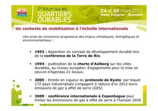 Un contexte de mobilisation à l’échelle internationale

   Une prise de conscience progressive des enjeux climatiques, énergétiques et
   environnementaux :


          1992 : Apparition du concept de développement durable lors
          de la conférence de la Terre de Rio.

          1994 : publication de la charte d'Aalborg sur les villes
          durables, au niveau européen. Engagements pour la mise en
          oeuvre d’Agendas 21 locaux.

          2005 : Entrée en vigueur du protocole de Kyoto par lequel
          172 pays industrialisés s’engagent à réduire d’ici 2012 leurs
                               Organisé par
          émissions de gaz à effet de serre (GES)

          2009 : conférence internationale à Copenhague pour
          limiter les émmissions de gaz à effet de serre à l’horizon 2050
 