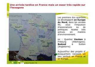 Une arrivée tardive en France mais un essor très rapide sur
l’hexagone



                                                       Les premiers éco quartiers
                                                       se développent en Europe
                                                       du Nord, dans les années
                                                       90,     sous     l’impulsion
                                                       d’associations      ou    de
                                                       politiques   locales    très
                                                       actives     en       matière
                                                       d’environnement.

                                                       ex : Quartier Vauban à
                                                       Fribourg     (Allemagne);
                                                       Bedzed       à     Sutton
                                                       (Angleterre)

                                        Organisé par   Aujourd'hui des projets d'
                                                       écoquartiers naissent un
                                                       peu partout en France et
                                                       en Europe.
       Source : La Revue Durable n°28
 