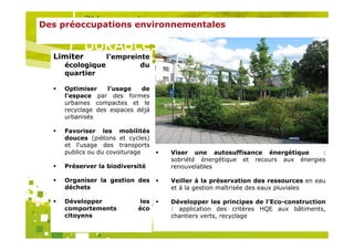 Des préoccupations environnementales


  Limiter      l’empreinte
    écologique          du
    quartier

    Optimiser    l’usage   de
    l’espace par des formes
    urbaines compactes et le
    recyclage des espaces déjà
    urbanisés

    Favoriser les mobilités
    douces (piétons et cycles)
    et l’usage des transports
    publics ou du covoiturage        Viser une autosuffisance énergétique       :
                                     sobriété énergétique et recours aux énergies
    Préserver la biodiversité        renouvelables

    Organiser la gestion des         Veiller à la préservation des ressources en eau
    déchets                          et à la gestion maîtrisée des eaux pluviales
                                 Organisé par
    Développer             les       Développer les principes de l’Eco-construction
    comportements         éco        : application des critères HQE aux bâtiments,
    citoyens                         chantiers verts, recyclage
 
