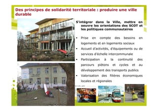 Des principes de solidarité territoriale : produire une ville
durable

                               S’intégrer dans la Ville, mettre en
                                  oeuvre les orientations des SCOT et
                                  les politiques communautaires

                                   Prise   en    compte        des   besoins   en
                                   logements et en logements sociaux
                                   Accueil d’activités, d’équipements ou de
                                   services d’échelle intercommunale
                                   Participation    à     la    continuité     des
                                   parcours     piétons    et    cycles   et   au
                                   développement des transports publics
                                   Valorisation des filières économiques
                                   locales et régionales
                           Organisé par
 