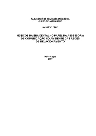 FACULDADE DE COMUNICAÇÃO SOCIAL
CURSO DE JORNALISMO
MAURÍCIO CÍRIO

MÚSICOS DA ERA DIGITAL - O PAPEL DA ASSESSORIA
DE COMUNICAÇÃO NO AMBIENTE DAS REDES
DE RELACIONAMENTO

Porto Alegre
2009

 