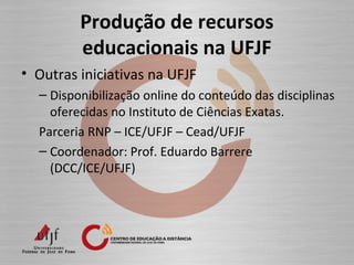 Produção de recursos
educacionais na UFJF
• Outras iniciativas na UFJF
– Disponibilização online do conteúdo das disciplinas
oferecidas no Instituto de Ciências Exatas.
Parceria RNP – ICE/UFJF – Cead/UFJF
– Coordenador: Prof. Eduardo Barrere
(DCC/ICE/UFJF)
 