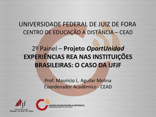 UNIVERSIDADE FEDERAL DE JUIZ DE FORA
CENTRO DE EDUCAÇÃO A DISTÂNCIA – CEAD
2º Painel – Projeto OportUnidad
EXPERIÊNCIAS REA NAS INSTITUIÇÕES
BRASILEIRAS: O CASO DA UFJF
Prof. Mauricio L. Aguilar Molina
Coordenador Acadêmico - CEAD
 