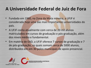A Universidade Federal de Juiz de Fora
• Fundada em 1960, na Zona da Mata mineira, a UFJF é
considerada hoje uma das mais importantes universidades do
país.
• A UFJF conta atualmente com cerca de 20 mil alunos
matriculados em cursos de graduação e pós-graduação, além
dos níveis médio e fundamental.
• Em matéria de EAD, a UFJF oferece 7 cursos de graduação e 7
de pós-graduação, os quais somam cerca de 5000 alunos,
distribuídos em em 30 polos municipais de apoio presencial.
 