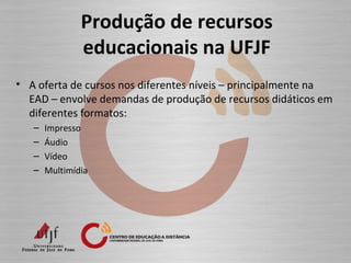 Produção de recursos
educacionais na UFJF
• A oferta de cursos nos diferentes níveis – principalmente na
EAD – envolve demandas de produção de recursos didáticos em
diferentes formatos:
– Impresso
– Áudio
– Vídeo
– Multimídia
 