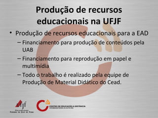 Produção de recursos
educacionais na UFJF
• Produção de recursos educacionais para a EAD
– Financiamento para produção de conteúdos pela
UAB
– Financiamento para reprodução em papel e
multimídia
– Todo o trabalho é realizado pela equipe de
Produção de Material Didático do Cead.
 
