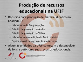 Produção de recursos
educacionais na UFJF
• Recursos para produção de material didático no
Cead/UFJF:
– Laboratório de Diagramação
– Estúdio de gravação de Áudio
– Estúdio de gravação de Vídeo
– Laboratório para edição de Áudio e Vídeo
– Equipe móvel para gravação em terreno.
• Algumas unidades da UFJF começam a desenvolver
de forma autônoma seus recursos educacionais.
 
