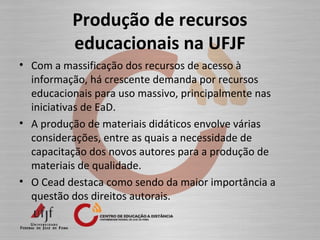 Produção de recursos
educacionais na UFJF
• Com a massificação dos recursos de acesso à
informação, há crescente demanda por recursos
educacionais para uso massivo, principalmente nas
iniciativas de EaD.
• A produção de materiais didáticos envolve várias
considerações, entre as quais a necessidade de
capacitação dos novos autores para a produção de
materiais de qualidade.
• O Cead destaca como sendo da maior importância a
questão dos direitos autorais.
 