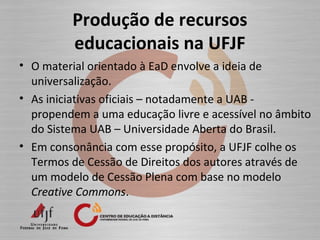 Produção de recursos
educacionais na UFJF
• O material orientado à EaD envolve a ideia de
universalização.
• As iniciativas oficiais – notadamente a UAB -
propendem a uma educação livre e acessível no âmbito
do Sistema UAB – Universidade Aberta do Brasil.
• Em consonância com esse propósito, a UFJF colhe os
Termos de Cessão de Direitos dos autores através de
um modelo de Cessão Plena com base no modelo
Creative Commons.
 