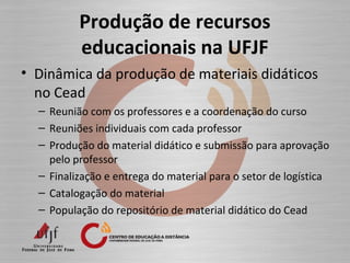 Produção de recursos
educacionais na UFJF
• Dinâmica da produção de materiais didáticos
no Cead
– Reunião com os professores e a coordenação do curso
– Reuniões individuais com cada professor
– Produção do material didático e submissão para aprovação
pelo professor
– Finalização e entrega do material para o setor de logística
– Catalogação do material
– População do repositório de material didático do Cead
 