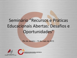 Seminário “Recursos e Práticas
Educacionais Abertas: Desafios e
Oportunidades”
Rio de Janeiro – 13 de maio de 2013
 