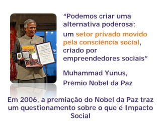 “Podemos criar uma
alternativa poderosa:
um setor privado movido
pela consciência social,
criado por
empreendedores sociais”
Muhammad Yunus,
Prêmio Nobel da Paz
Em 2006, a premiação do Nobel da Paz traz
um questionamento sobre o que é Impacto
Social
 