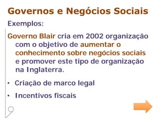 Governos e Negócios Sociais
Exemplos:
Governo Blair cria em 2002 organização
com o objetivo de aumentar o
conhecimento sobre negócios sociais
e promover este tipo de organização
na Inglaterra.
• Criação de marco legal
• Incentivos fiscais
 