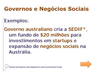 Governos e Negócios Sociais
Exemplos:
Governo australiano cria a SEDIF*,
um fundo de $20 milhões para
investimentos em startups e
expansão de negócios sociais na
Austrália.
*Social Enterprise Development and Investment Fund
 
