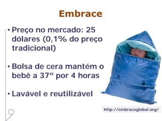Embrace
• Preço no mercado: 25
dólares (0,1% do preço
tradicional)
• Bolsa de cera mantém o
bebê a 37º por 4 horas
• Lavável e reutilizável
http://embraceglobal.org/
 